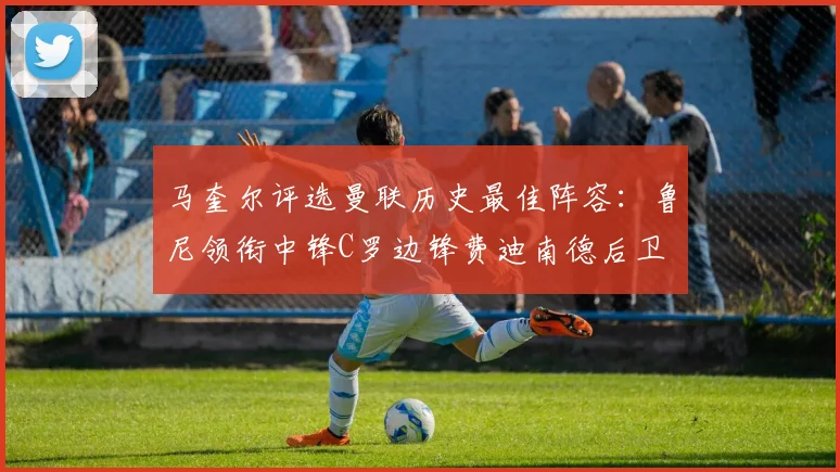 马奎尔评选曼联历史最佳阵容：鲁尼领衔中锋C罗边锋费迪南德后卫