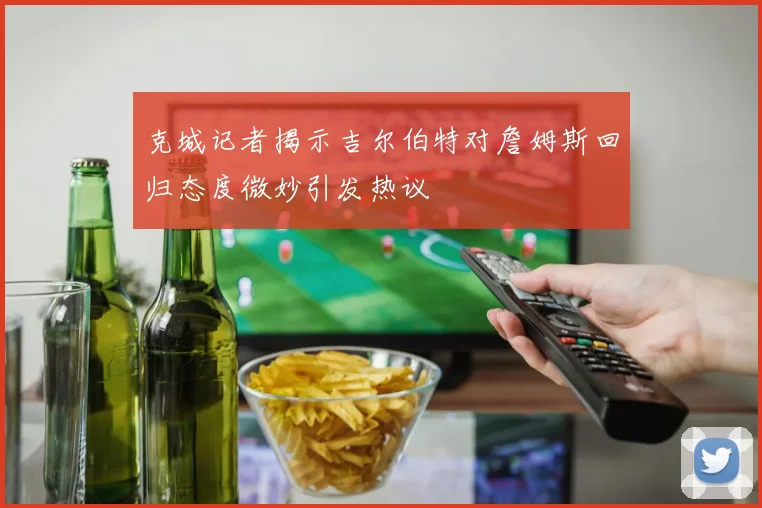 克城记者揭示吉尔伯特对詹姆斯回归态度微妙引发热议