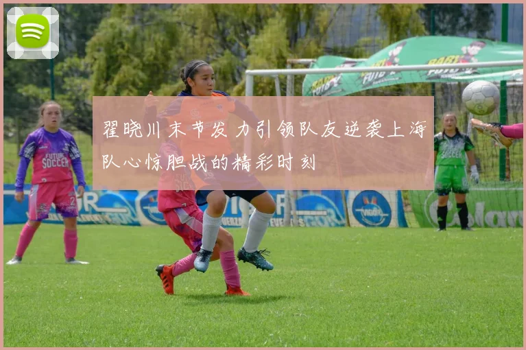 翟晓川末节发力引领队友逆袭上海队心惊胆战的精彩时刻