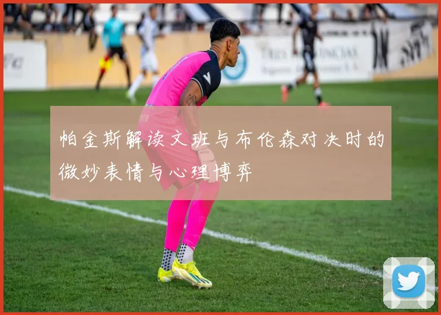 帕金斯解读文班与布伦森对决时的微妙表情与心理博弈