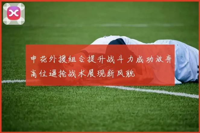 申花外援组合提升战斗力成功放弃高位逼抢战术展现新风貌