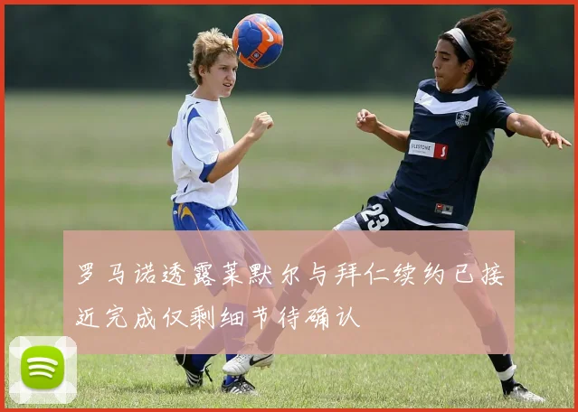 罗马诺透露莱默尔与拜仁续约已接近完成仅剩细节待确认