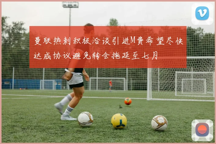 曼联热刺积极洽谈引进M费希望尽快达成协议避免转会拖延至七月
