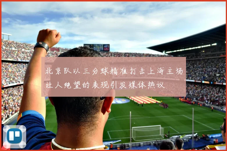 北京队以三分球精准打击上海主场让人绝望的表现引发媒体热议