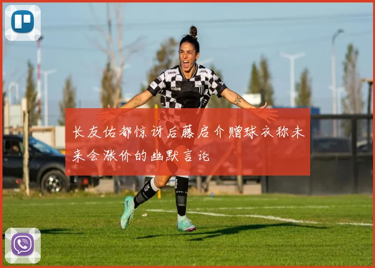长友佑都惊讶后藤启介赠球衣称未来会涨价的幽默言论