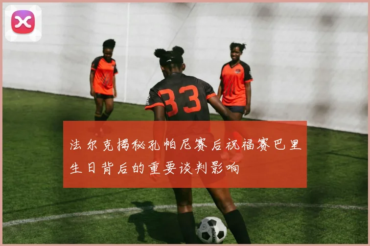 法尔克揭秘孔帕尼赛后祝福赛巴里生日背后的重要谈判影响