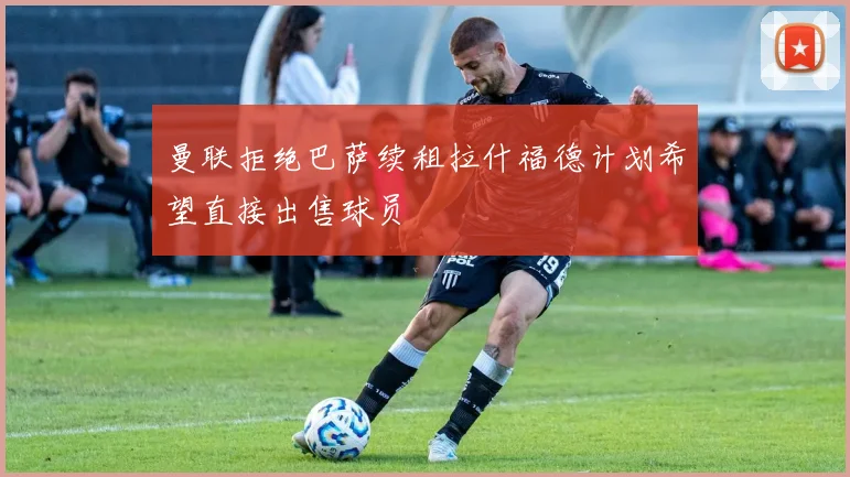 曼联拒绝巴萨续租拉什福德计划希望直接出售球员