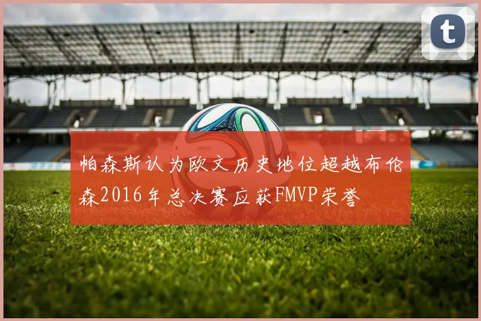 帕森斯认为欧文历史地位超越布伦森2016年总决赛应获FMVP荣誉