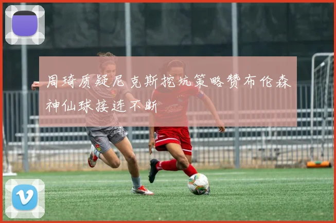 周琦质疑尼克斯挖坑策略赞布伦森神仙球接连不断