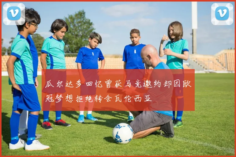 瓜尔达多回忆曾获马竞邀约却因欧冠梦想拒绝转会瓦伦西亚