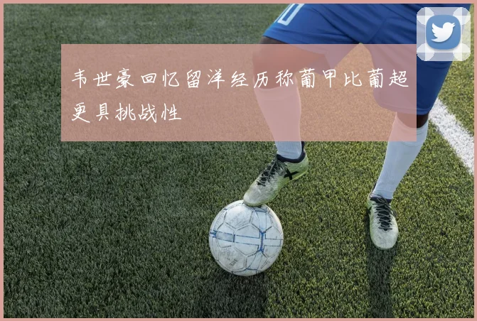 韦世豪回忆留洋经历称葡甲比葡超更具挑战性