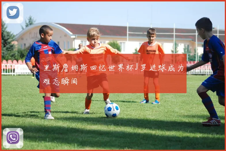 里斯詹姆斯回忆世界杯J罗进球成为难忘瞬间