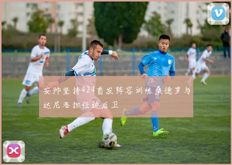 安帅坚持424首发阵容训练桑德罗与达尼洛担任边后卫