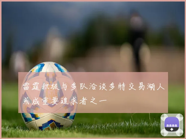 雷霆积极与多队洽谈多特交易湖人或成重要追求者之一
