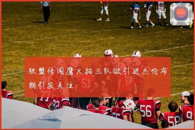 联盟传闻鹰火拓三队欲引进杰伦布朗引发关注