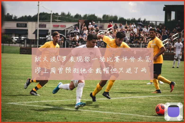 欧文谈C罗表现称一场比赛评价太荒谬上周曾预测他会戴帽但只进了两个球