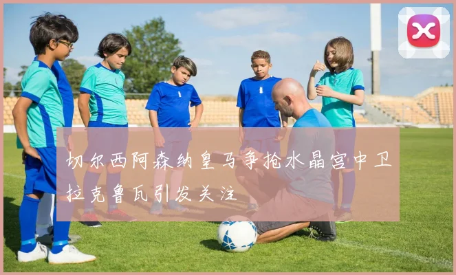 切尔西阿森纳皇马争抢水晶宫中卫拉克鲁瓦引发关注