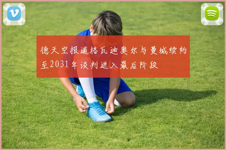 德天空报道格瓦迪奥尔与曼城续约至2031年谈判进入最后阶段