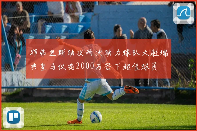邓弗里斯助攻两次助力球队大胜瑞典皇马仅花2000万签下超值球员