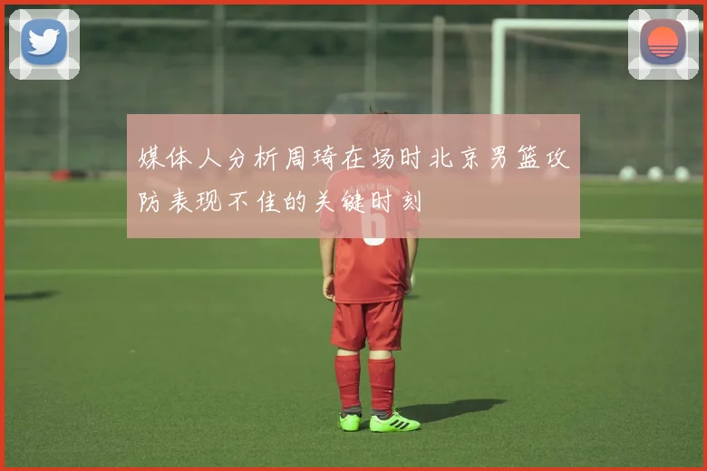 媒体人分析周琦在场时北京男篮攻防表现不佳的关键时刻