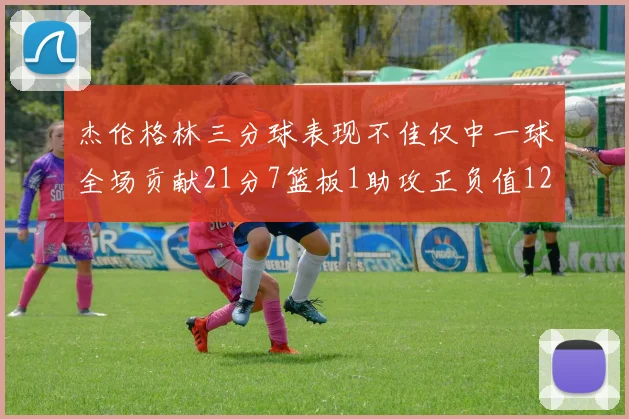 杰伦格林三分球表现不佳仅中一球全场贡献21分7篮板1助攻正负值12居全队最低
