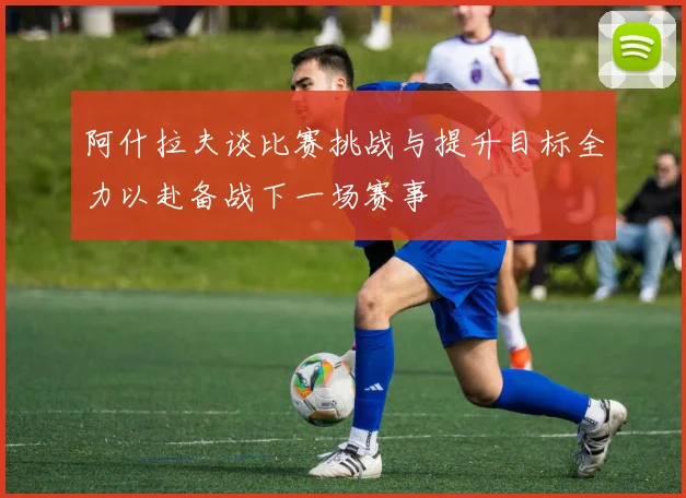 阿什拉夫谈比赛挑战与提升目标全力以赴备战下一场赛事