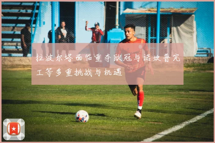 拉波尔塔面临重夺欧冠与诺坎普完工等多重挑战与机遇