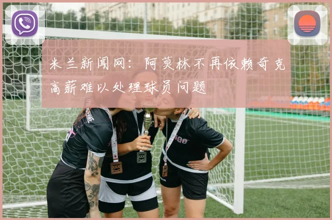 米兰新闻网：阿莫林不再依赖奇克高薪难以处理球员问题
