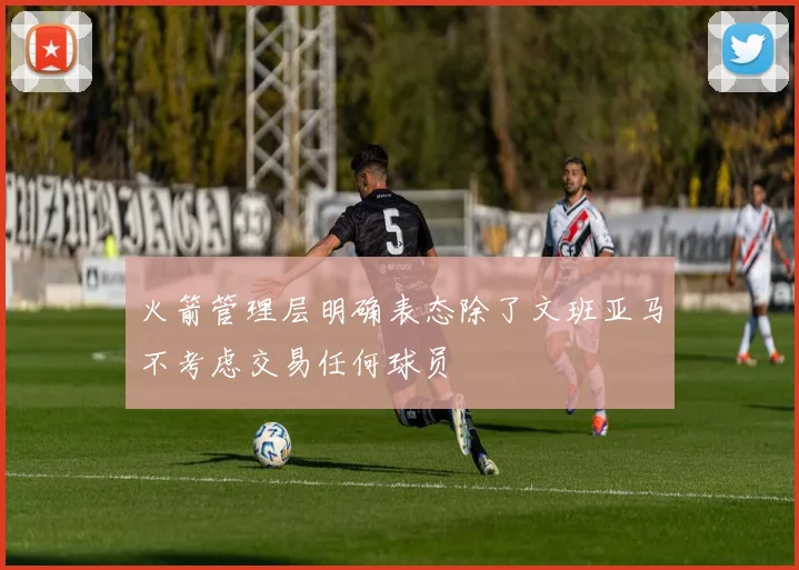 火箭管理层明确表态除了文班亚马不考虑交易任何球员