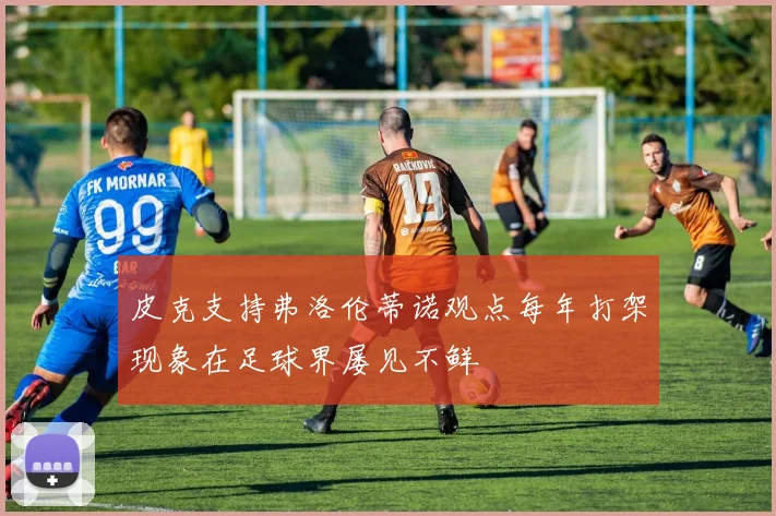 皮克支持弗洛伦蒂诺观点每年打架现象在足球界屡见不鲜