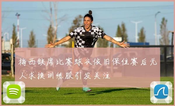 梅西缺席比赛球衣依旧保住赛后无人求换训练服引发关注