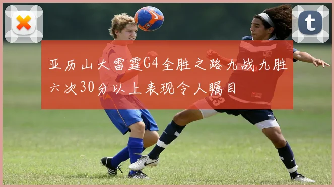 亚历山大雷霆G4全胜之路九战九胜六次30分以上表现令人瞩目