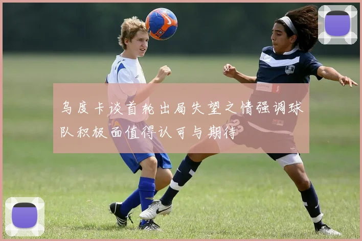 乌度卡谈首轮出局失望之情强调球队积极面值得认可与期待